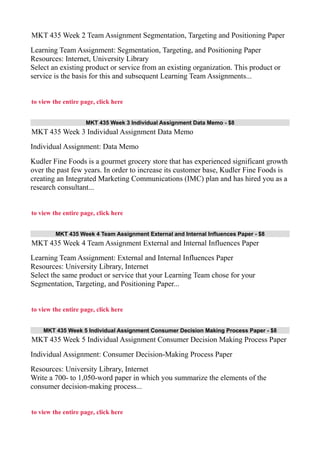 MKT 435 Week 2 Team Assignment Segmentation, Targeting and Positioning Paper
Learning Team Assignment: Segmentation, Targeting, and Positioning Paper
Resources: Internet, University Library
Select an existing product or service from an existing organization. This product or
service is the basis for this and subsequent Learning Team Assignments...
to view the entire page, click here
MKT 435 Week 3 Individual Assignment Data Memo - $8
MKT 435 Week 3 Individual Assignment Data Memo
Individual Assignment: Data Memo
Kudler Fine Foods is a gourmet grocery store that has experienced significant growth
over the past few years. In order to increase its customer base, Kudler Fine Foods is
creating an Integrated Marketing Communications (IMC) plan and has hired you as a
research consultant...
to view the entire page, click here
MKT 435 Week 4 Team Assignment External and Internal Influences Paper - $8
MKT 435 Week 4 Team Assignment External and Internal Influences Paper
Learning Team Assignment: External and Internal Influences Paper
Resources: University Library, Internet
Select the same product or service that your Learning Team chose for your
Segmentation, Targeting, and Positioning Paper...
to view the entire page, click here
MKT 435 Week 5 Individual Assignment Consumer Decision Making Process Paper - $8
MKT 435 Week 5 Individual Assignment Consumer Decision Making Process Paper
Individual Assignment: Consumer Decision-Making Process Paper
Resources: University Library, Internet
Write a 700- to 1,050-word paper in which you summarize the elements of the
consumer decision-making process...
to view the entire page, click here
 