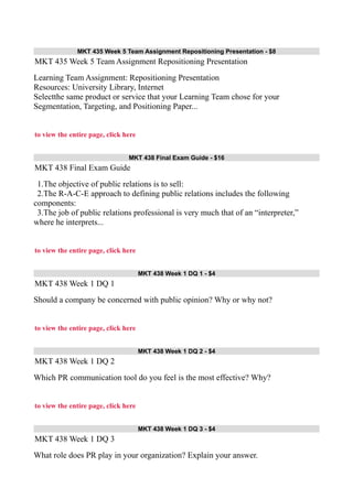 MKT 435 Week 5 Team Assignment Repositioning Presentation - $8
MKT 435 Week 5 Team Assignment Repositioning Presentation
Learning Team Assignment: Repositioning Presentation
Resources: University Library, Internet
Selectthe same product or service that your Learning Team chose for your
Segmentation, Targeting, and Positioning Paper...
to view the entire page, click here
MKT 438 Final Exam Guide - $16
MKT 438 Final Exam Guide
1.The objective of public relations is to sell:
2.The R-A-C-E approach to defining public relations includes the following
components:
3.The job of public relations professional is very much that of an “interpreter,”
where he interprets...
to view the entire page, click here
MKT 438 Week 1 DQ 1 - $4
MKT 438 Week 1 DQ 1
Should a company be concerned with public opinion? Why or why not?
to view the entire page, click here
MKT 438 Week 1 DQ 2 - $4
MKT 438 Week 1 DQ 2
Which PR communication tool do you feel is the most effective? Why?
to view the entire page, click here
MKT 438 Week 1 DQ 3 - $4
MKT 438 Week 1 DQ 3
What role does PR play in your organization? Explain your answer.
 