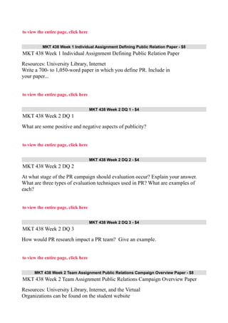 to view the entire page, click here
MKT 438 Week 1 Individual Assignment Defining Public Relation Paper - $8
MKT 438 Week 1 Individual Assignment Defining Public Relation Paper
Resources: University Library, Internet
Write a 700- to 1,050-word paper in which you define PR. Include in
your paper...
to view the entire page, click here
MKT 438 Week 2 DQ 1 - $4
MKT 438 Week 2 DQ 1
What are some positive and negative aspects of publicity?
to view the entire page, click here
MKT 438 Week 2 DQ 2 - $4
MKT 438 Week 2 DQ 2
At what stage of the PR campaign should evaluation occur? Explain your answer.
What are three types of evaluation techniques used in PR? What are examples of
each?
to view the entire page, click here
MKT 438 Week 2 DQ 3 - $4
MKT 438 Week 2 DQ 3
How would PR research impact a PR team? Give an example.
to view the entire page, click here
MKT 438 Week 2 Team Assignment Public Relations Campaign Overview Paper - $8
MKT 438 Week 2 Team Assignment Public Relations Campaign Overview Paper
Resources: University Library, Internet, and the Virtual
Organizations can be found on the student website
 