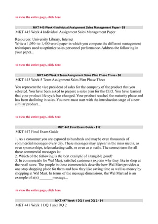 to view the entire page, click here
MKT 445 Week 4 Individual Assignment Sales Management Paper - $8
MKT 445 Week 4 Individual Assignment Sales Management Paper
Resources: University Library, Internet
Write a 1,050- to 1,400-word paper in which you compare the different management
techniques used to optimize sales personnel performance. Address the following in
your paper...
to view the entire page, click here
MKT 445 Week 5 Team Assignment Sales Plan Phase Three - $8
MKT 445 Week 5 Team Assignment Sales Plan Phase Three
You represent the vice president of sales for the company of the product that you
selected. You have been asked to prepare a sales plan for the CEO. You have learned
that your product life cycle has changed. Your product reached the maturity phase and
has been declining in sales. You now must start with the introduction stage of a new
similar product...
to view the entire page, click here
MKT 447 Final Exam Guide - $12
MKT 447 Final Exam Guide
1. As a consumer you are exposed to hundreds and maybe even thousands of
commercial messages every day. These messages may appear in the mass media, as
even sponsorships, telemarketing calls, or even as e mails. The correct term for all
these commercial messages is:
2. Which of the following is the best example of a tangible good?
3. In commercials for Wal Mart, satisfied customers explain why they like to shop at
the retail store. The people in these commercials describe how Wal Mart provides a
one stop shopping place for them and how they like saving time as well as money by
shopping at Wal Mart. In terms of the message dimensions, the Wal Mart ad is an
example of a(n) _______message...
to view the entire page, click here
MKT 447 Week 1 DQ 1 and DQ 2 - $4
MKT 447 Week 1 DQ 1 and DQ 2
 