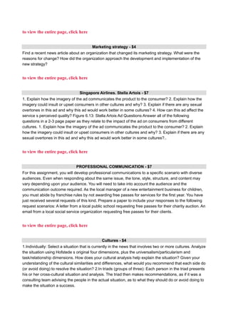 to view the entire page, click here
Marketing strategy - $4
Find a recent news article about an organization that changed its marketing strategy. What were the
reasons for change? How did the organization approach the development and implementation of the
new strategy?
to view the entire page, click here
Singapore Airlines. Stella Artois - $7
1. Explain how the imagery of the ad communicates the product to the consumer? 2. Explain how the
imagery could insult or upset consumers in other cultures and why? 3. Explain if there are any sexual
overtones in this ad and why this ad would work better in some cultures? 4. How can this ad affect the
service s perceived quality? Figure 6.13: Stella Artois Ad Questions Answer all of the following
questions in a 2-3 page paper as they relate to the impact of the ad on consumers from different
cultures. 1. Explain how the imagery of the ad communicates the product to the consumer? 2. Explain
how the imagery could insult or upset consumers in other cultures and why? 3. Explain if there are any
sexual overtones in this ad and why this ad would work better in some cultures?..
to view the entire page, click here
PROFESSIONAL COMMUNICATION - $7
For this assignment, you will develop professional communications to a specific scenario with diverse
audiences. Even when responding about the same issue, the tone, style, structure, and content may
vary depending upon your audience. You will need to take into account the audience and the
communication outcome required. As the local manager of a new entertainment business for children,
you must abide by franchise rules by not awarding free passes for services for the first year. You have
just received several requests of this kind. Prepare a paper to include your responses to the following
request scenarios: A letter from a local public school requesting free passes for their charity auction. An
email from a local social service organization requesting free passes for their clients.
to view the entire page, click here
Cultures - $4
1.Individually: Select a situation that is currently in the news that involves two or more cultures. Analyze
the situation using Hofstede s original four dimensions, plus the universalism/particularism and
task/relationship dimensions. How does your cultural analysis help explain the situation? Given your
understanding of the cultural similarities and differences, what would you recommend that each side do
(or avoid doing) to resolve the situation? 2.In triads (groups of three): Each person in the triad presents
his or her cross-cultural situation and analysis. The triad then makes recommendations, as if it was a
consulting team advising the people in the actual situation, as to what they should do or avoid doing to
make the situation a success.
 