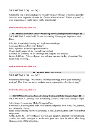 MKT 447 Week 3 DQ 1 and DQ 2
What is the role of emotional appeal with effective advertising? Would you consider
humor to be an important element for effective advertisements? Why or why not? In
what circumstances might humor not be appropriate?
to view the entire page, click here
MKT 447 Week 3 Individual Effective Advertising Planning and Implementation Paper - $8
MKT 447 Week 3 Individual Effective Advertising Planning and Implementation
Paper
Effective Advertising Planning and Implementation Paper
Resources: Internet, University Library
Select a product with which you are familiar.
Obtain faculty approval for your selected product.
Research the company for the campaign that supports that product.
Write a 1,400- to 1,750-word paper in which you examine the key elements of this
advertising, including...
to view the entire page, click here
MKT 447 Week 4 DQ 1 and DQ 2 - $4
MKT 447 Week 4 DQ 1 and DQ 2
What is media strategy? Why should your media strategy mirror your marketing
strategy? How does your target market's media consumption affect the strategy?
to view the entire page, click here
MKT 447 Week 4 Learning Team Advertising, Creative, and Media Strategies Paper - $8
MKT 447 Week 4 Learning Team Advertising, Creative, and Media Strategies Paper
Advertising, Creative, and Media Strategies Paper
Resources: Advertising Plan and Creative Brief assignment from Week Two, Internet,
and University Library.
Select the advertising objectives developed in the Advertising Plan and Creative Brief
assignment.
Write a 1,400- to 1,750-word paper in which you develop a plan for your advertising,
creative, and media strategies. At a minimum, your paper must include an advertising
plan consisting of the following...
 
