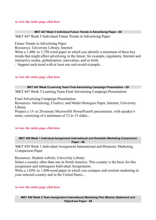 to view the entire page, click here
MKT 447 Week 5 Individual Future Trends in Advertising Paper - $8
MKT 447 Week 5 Individual Future Trends in Advertising Paper
Future Trends in Advertising Paper
Resources: University Library, Internet
Write a 1,400- to 1,750-word paper in which you identify a minimum of three key
trends that might affect advertising in the future; for example, regulatory, Internet and
interactive media, globalization, innovation, and so forth.
· Support each trend with at least one real-world example...
to view the entire page, click here
MKT 447 Week 5 Learning Team Final Advertising Campaign Presentation - $8
MKT 447 Week 5 Learning Team Final Advertising Campaign Presentation
Final Advertising Campaign Presentation
Resources: Advertising, Creative, and Media Strategies Paper, Internet, University
Library
Prepare a 15- to 20-minute Microsoft® PowerPoint® presentation, with speaker’s
notes, consisting of a minimum of 12 to 15 slides...
to view the entire page, click here
MKT 450 Week 1 Individual Assignment International and Domestic Marketing Comparison
Paper - $8
MKT 450 Week 1 Individual Assignment International and Domestic Marketing
Comparison Paper
Resources: Student website, University Library
Select a country other than one in North America. This country is the basis for this
assignment and subsequent Individual Assignments.
Write a 1,050- to 1,400-word paper in which you compare and contrast marketing in
your selected country and in the United States...
to view the entire page, click here
MKT 450 Week 2 Team Assignment International Marketing Plan Mission Statement and
Objectives Paper - $8
 