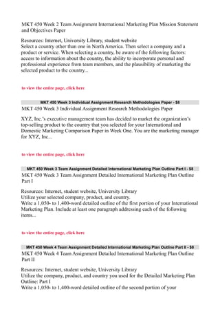 MKT 450 Week 2 Team Assignment International Marketing Plan Mission Statement
and Objectives Paper
Resources: Internet, University Library, student website
Select a country other than one in North America. Then select a company and a
product or service. When selecting a country, be aware of the following factors:
access to information about the country, the ability to incorporate personal and
professional experience from team members, and the plausibility of marketing the
selected product to the country...
to view the entire page, click here
MKT 450 Week 3 Individual Assignment Research Methodologies Paper - $8
MKT 450 Week 3 Individual Assignment Research Methodologies Paper
XYZ, Inc.’s executive management team has decided to market the organization’s
top-selling product to the country that you selected for your International and
Domestic Marketing Comparison Paper in Week One. You are the marketing manager
for XYZ, Inc...
to view the entire page, click here
MKT 450 Week 3 Team Assignment Detailed International Marketing Plan Outline Part I - $8
MKT 450 Week 3 Team Assignment Detailed International Marketing Plan Outline
Part I
Resources: Internet, student website, University Library
Utilize your selected company, product, and country.
Write a 1,050- to 1,400-word detailed outline of the first portion of your International
Marketing Plan. Include at least one paragraph addressing each of the following
items...
to view the entire page, click here
MKT 450 Week 4 Team Assignment Detailed International Marketing Plan Outline Part II - $8
MKT 450 Week 4 Team Assignment Detailed International Marketing Plan Outline
Part II
Resources: Internet, student website, University Library
Utilize the company, product, and country you used for the Detailed Marketing Plan
Outline: Part I
Write a 1,050- to 1,400-word detailed outline of the second portion of your
 