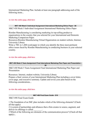 International Marketing Plan. Include at least one paragraph addressing each of the
following items...
to view the entire page, click here
MKT 450 Week 5 Individual Assignment International Marketing Ethics Paper - $8
MKT 450 Week 5 Individual Assignment International Marketing Ethics Paper
Riordan Manufacturing is considering marketing its top-selling product to
organizations in the country that you selected for your International and Domestic
Marketing Comparison Paper.
Resources:Riordon Manufacturing Virtual Organization on student website, Internet,
University Library
Write a 700- to 1,400-word paper in which you identify the three most pertinent
ethics issues faced by Riordan Manufacturing in conducting business in your selected
country.
to view the entire page, click here
MKT 450 Week 5 Team Assignment Final International Marketing Plan Paper and Presentation -
$8
MKT 450 Week 5 Team Assignment Final International Marketing Plan Paper and
Presentation
Resources: Internet, student website, University Library
Prepare a final version of your International Marketing Plan including a cover letter,
cover page, and executive summary. Update and revise your plan based on the
following considerations...
to view the entire page, click here
MKT 498 Final Exam Guide - $19
MKT 498 Final Exam Guide
1 The foundation of an IMC plan includes which of the following elements? (Check
all that apply)
2 A system of partnerships and alliances that a firm creates to source, augment, and
deliver its offerings is called ________.
3 Which of the following are elements of the communication process? (Check all that
apply)...
 