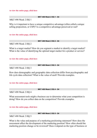 to view the entire page, click here
MKT 498 Week 2 DQ 1 - $4
MKT 498 Week 2 DQ 1
Why is it important to have a unique competitive advantage (often called a unique
selling proposition, or USP)? Is a competitive advantage perceived or real?
to view the entire page, click here
MKT 498 Week 2 DQ 2 - $4
MKT 498 Week 2 DQ 2
What is a target market? How do you segment a market to identify a target market?
What is the value of identifying the optimal target market for a product or service?
to view the entire page, click here
MKT 498 Week 2 DQ 3 - $4
MKT 498 Week 2 DQ 3
How does demographic and geographic data collection differ from psychographic and
life cycle data collection? What is the value of each? Provide examples.
to view the entire page, click here
MKT 498 Week 2 DQ 4 - $4
MKT 498 Week 2 DQ 4
What assessment tools might a business use to determine what your competition is
doing? How do you collect data on the competition? Provide examples.
to view the entire page, click here
MKT 498 Week 2 DQ 5 - $4
MKT 498 Week 2 DQ 5
What is the value and purpose of a marketing positioning statement? How does the
assessment affect the development of the marketing position? How often should the
marketing position change or be reviewed? Does it depend on the type of business or
 