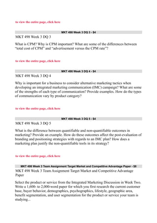 to view the entire page, click here
MKT 498 Week 3 DQ 3 - $4
MKT 498 Week 3 DQ 3
What is CPM? Why is CPM important? What are some of the differences between
“total cost of CPM” and “advertisement versus the CPM rate”?
to view the entire page, click here
MKT 498 Week 3 DQ 4 - $4
MKT 498 Week 3 DQ 4
Why is important for a business to consider alternative marketing tactics when
developing an integrated marketing communication (IMC) campaign? What are some
of the strengths of each type of communication? Provide examples. How do the types
of communication vary by product category?
to view the entire page, click here
MKT 498 Week 3 DQ 5 - $4
MKT 498 Week 3 DQ 5
What is the difference between quantifiable and non-quantifiable outcomes in
marketing? Provide an example. How do these outcomes affect the post-evaluation of
branding and positioning strategies with regards to an IMC plan? How does a
marketing plan justify the non-quantifiable tools in its strategy?
to view the entire page, click here
MKT 498 Week 3 Team Assignment Target Market and Competitive Advantage Paper - $8
MKT 498 Week 3 Team Assignment Target Market and Competitive Advantage
Paper
Select the product or service from the Integrated Marketing Discussion in Week Two.
Write a 1,600- to 2,000-word paper for which you first research the current customer
base, buyer behavior, demographics, psychographics, lifestyle, geographic area,
benefit segmentation, and user segmentation for the product or service your team is
studying...
 