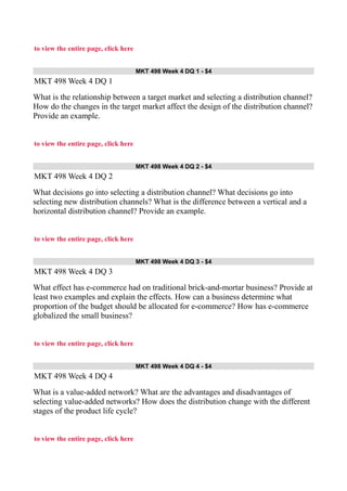 to view the entire page, click here
MKT 498 Week 4 DQ 1 - $4
MKT 498 Week 4 DQ 1
What is the relationship between a target market and selecting a distribution channel?
How do the changes in the target market affect the design of the distribution channel?
Provide an example.
to view the entire page, click here
MKT 498 Week 4 DQ 2 - $4
MKT 498 Week 4 DQ 2
What decisions go into selecting a distribution channel? What decisions go into
selecting new distribution channels? What is the difference between a vertical and a
horizontal distribution channel? Provide an example.
to view the entire page, click here
MKT 498 Week 4 DQ 3 - $4
MKT 498 Week 4 DQ 3
What effect has e-commerce had on traditional brick-and-mortar business? Provide at
least two examples and explain the effects. How can a business determine what
proportion of the budget should be allocated for e-commerce? How has e-commerce
globalized the small business?
to view the entire page, click here
MKT 498 Week 4 DQ 4 - $4
MKT 498 Week 4 DQ 4
What is a value-added network? What are the advantages and disadvantages of
selecting value-added networks? How does the distribution change with the different
stages of the product life cycle?
to view the entire page, click here
 