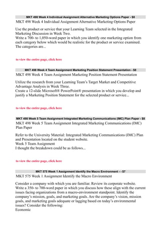 MKT 498 Week 4 Individual Assignment Alternative Marketing Options Paper - $8
MKT 498 Week 4 Individual Assignment Alternative Marketing Options Paper
Use the product or service that your Learning Team selected in the Integrated
Marketing Discussion in Week Two.
Write a 700- to 1,050-word paper in which you identify one marketing option from
each category below which would be realistic for the product or service examined.
The categories are...
to view the entire page, click here
MKT 498 Week 4 Team Assignment Marketing Position Statement Presentation - $8
MKT 498 Week 4 Team Assignment Marketing Position Statement Presentation
Utilize the research from your Learning Team’s Target Market and Competitive
Advantage Analysis in Week Three.
Create a 12-slide Microsoft® PowerPoint® presentation in which you develop and
justify a Marketing Position Statement for the selected product or service...
to view the entire page, click here
MKT 498 Week 5 Team Assignment Integrated Marketing Communications (IMC) Plan Paper - $8
MKT 498 Week 5 Team Assignment Integrated Marketing Communications (IMC)
Plan Paper
Refer to the University Material: Integrated Marketing Communications (IMC) Plan
and Presentation located on the student website.
Week 5 Team Assignment
I thought the breakdown could be as follows...
to view the entire page, click here
MKT 575 Week 1 Assignment Identify the Macro Environment - - $7
MKT 575 Week 1 Assignment Identify the Macro Environment
Consider a company with which you are familiar. Review its corporate website.
Write a 350- to 700-word paper in which you discuss how these align with the current
issues facing organizations from a macro-environment standpoint. Identify the
company’s mission, goals, and marketing goals. Are the company’s vision, mission
goals, and marketing goals adequate or lagging based on today’s environmental
issues? Consider the following:
Economic
 