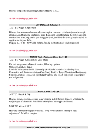 Discuss the positioning strategy. How effective is it?...
to view the entire page, click here
MKT 575 Week 3 Reflection - $4
MKT 575 Week 3 Reflection
Discuss innovation and new-product strategies, customer relationships and strategic
alliances, and branding strategies. Your discussion should include the topics you are
comfortable with, any topics you struggled with, and how the weekly topics relate to
application in your field.
Prepare a 350- to 1,050-word paper detailing the findings of your discussion
to view the entire page, click here
MKT 575 Week 4 Assignment Case Study - $8
MKT 575 Week 4 Assignment Case Study
For this assignment, choose from the following options:
Option 1: Analysis Paper
Read the instructions in the University of Phoenix Material: Marketing Plan
Evaluation and Recommendation Case Study Part 2 – Target Market and Positioning
Strategy Analysis located on the student website and select one option to complete
the assignment
to view the entire page, click here
MKT 575 Week 4 DQs - $4
MKT 575 Week 4 DQ 1
Discuss the decisions necessary to developing a distribution strategy. What are the
major types of channels? Provide an example of each type of channel.
MKT 575 Week 4DQ 2
How are channel strategies evaluated? Why would channel strategies need
adjustment? Provide examples
to view the entire page, click here
MKT 575 Week 5 Assignment Keurig Case Study - $8
 