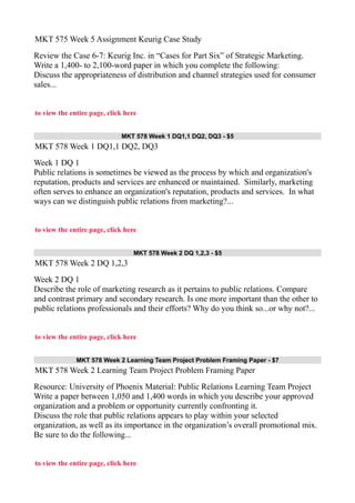 MKT 575 Week 5 Assignment Keurig Case Study
Review the Case 6-7: Keurig Inc. in “Cases for Part Six” of Strategic Marketing.
Write a 1,400- to 2,100-word paper in which you complete the following:
Discuss the appropriateness of distribution and channel strategies used for consumer
sales...
to view the entire page, click here
MKT 578 Week 1 DQ1,1 DQ2, DQ3 - $5
MKT 578 Week 1 DQ1,1 DQ2, DQ3
Week 1 DQ 1
Public relations is sometimes be viewed as the process by which and organization's
reputation, products and services are enhanced or maintained. Similarly, marketing
often serves to enhance an organization's reputation, products and services. In what
ways can we distinguish public relations from marketing?...
to view the entire page, click here
MKT 578 Week 2 DQ 1,2,3 - $5
MKT 578 Week 2 DQ 1,2,3
Week 2 DQ 1
Describe the role of marketing research as it pertains to public relations. Compare
and contrast primary and secondary research. Is one more important than the other to
public relations professionals and their efforts? Why do you think so...or why not?...
to view the entire page, click here
MKT 578 Week 2 Learning Team Project Problem Framing Paper - $7
MKT 578 Week 2 Learning Team Project Problem Framing Paper
Resource: University of Phoenix Material: Public Relations Learning Team Project
Write a paper between 1,050 and 1,400 words in which you describe your approved
organization and a problem or opportunity currently confronting it.
Discuss the role that public relations appears to play within your selected
organization, as well as its importance in the organization’s overall promotional mix.
Be sure to do the following...
to view the entire page, click here
 