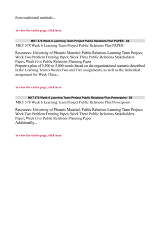 from traditional methods...
to view the entire page, click here
MKT 578 Week 6 Learning Team Project Public Relations Plan PAPER - $6
MKT 578 Week 6 Learning Team Project Public Relations Plan PAPER
Resources: University of Phoenix Material: Public Relations Learning Team Project;
Week Two Problem Framing Paper; Week Three Public Relations Stakeholders
Paper; Week Five Public Relations Planning Paper
Prepare a plan of 3,500 to 5,000 words based on the organizational scenario described
in the Learning Team’s Weeks Two and Five assignments, as well as the Individual
assignment for Week Three...
to view the entire page, click here
MKT 578 Week 6 Learning Team Project Public Relations Plan Powerpoint - $6
MKT 578 Week 6 Learning Team Project Public Relations Plan Powerpoint
Resources: University of Phoenix Material: Public Relations Learning Team Project;
Week Two Problem Framing Paper; Week Three Public Relations Stakeholders
Paper; Week Five Public Relations Planning Paper
Additionally...
to view the entire page, click here
 