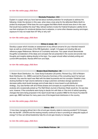 to view the entire page, click here
Worksite Protection - $12
Explain in a paper what you have learned about worksite protection for employees to address the
following: Under the decision in this case, when does a duty arise for the defendant Metro-North to
protect its employees? What does the court suggest that Metro-North should have done in this case
that would have satisfied the duty? May railroad workers invoke the Federal Employers Liability Act to
sue their employers for emotional distress due to asbestos, or some other disease-causing carcinogen,
exposure if it has not made them ill? Why or why not?
to view the entire page, click here
Ethics in study - $8
Develop a paper which includes an assessment of any ethical concerns for your intended research
topic as well as a brief review of the IRB Application. Length: 3-5 pages not including title and
reference pages References: Minimum of 3 scholarly resources. Your paper should demonstrate
thoughtful consideration of the ideas and concepts that are presented in the course and provide new
thoughts and insights relating directly to this topic. Your paper should reflect scholarly writing and
current APA standards. Review APA Form and Style.
to view the entire page, click here
Modern Book Distribution - $5
1. Modern Book Distribution, Inc. Case Study Evaluation (20 points). Richard Guy, CEO of Modern
Book Distribution, Inc. (MBD) scanned the Executive Summary of the consulting report he had just
received. Guy saw the report was filled with the latest buzzwords and hot concepts: Establish cross
docking facilities for high-volume deliveries to large customers centralize storage operations to
decrease safety stock levels leverage point-of-sale data to move toward a pull distribution
strategy...Guy was familiar with all of these phases and concepts at a superficial level, of course -
anybody who occasionally picked up The Wall Street Journal or Business Week would be. He was less
sure, however, if the consultants were trying to dazzle him with fads or if the kind of radical operating
changes that were being proposed in the report would help to position MBD for the future.Founded 80
years ago, MBD had been for many years one of the largest book distributors in the country.
to view the entire page, click here
Ethics - $15
1) how does managing ethical risk in the oil and gas industry relate to reducing accident? 2) Compare
the risk that BP , EXXON and the tracking industry continue to face in providing an adequate supply of
energy? 3) How can ethical leadership help the oil and gas industry to manage risk?
to view the entire page, click here
Social Media Policies - $4
 