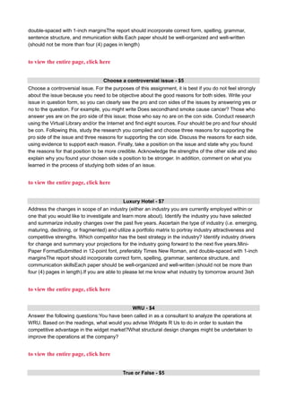 double-spaced with 1-inch marginsThe report should incorporate correct form, spelling, grammar,
sentence structure, and mmunication skills Each paper should be well-organized and well-written
(should not be more than four (4) pages in length)
to view the entire page, click here
Choose a controversial issue - $5
Choose a controversial issue. For the purposes of this assignment, it is best if you do not feel strongly
about the issue because you need to be objective about the good reasons for both sides. Write your
issue in question form, so you can clearly see the pro and con sides of the issues by answering yes or
no to the question. For example, you might write Does secondhand smoke cause cancer? Those who
answer yes are on the pro side of this issue; those who say no are on the con side. Conduct research
using the Virtual Library and/or the Internet and find eight sources. Four should be pro and four should
be con. Following this, study the research you compiled and choose three reasons for supporting the
pro side of the issue and three reasons for supporting the con side. Discuss the reasons for each side,
using evidence to support each reason. Finally, take a position on the issue and state why you found
the reasons for that position to be more credible. Acknowledge the strengths of the other side and also
explain why you found your chosen side s position to be stronger. In addition, comment on what you
learned in the process of studying both sides of an issue.
to view the entire page, click here
Luxury Hotel - $7
Address the changes in scope of an industry (either an industry you are currently employed within or
one that you would like to investigate and learn more about). Identify the industry you have selected
and summarize industry changes over the past five years. Ascertain the type of industry (i.e. emerging,
maturing, declining, or fragmented) and utilize a portfolio matrix to portray industry attractiveness and
competitive strengths. Which competitor has the best strategy in the industry? Identify industry drivers
for change and summary your projections for the industry going forward to the next five years.Mini-
Paper FormatSubmitted in 12-point font, preferably Times New Roman, and double-spaced with 1-inch
marginsThe report should incorporate correct form, spelling, grammar, sentence structure, and
communication skillsEach paper should be well-organized and well-written (should not be more than
four (4) pages in length).If you are able to please let me know what industry by tomorrow around 3ish
to view the entire page, click here
WRU - $4
Answer the following questions:You have been called in as a consultant to analyze the operations at
WRU. Based on the readings, what would you advise Widgets R Us to do in order to sustain the
competitive advantage in the widget market?What structural design changes might be undertaken to
improve the operations at the company?
to view the entire page, click here
True or False - $5
 