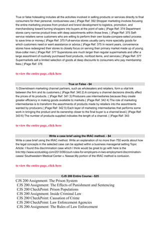 True or false holesaling includes all the activities involved in selling products or services directly to final
consumers for their personal, nonbusiness use.( )Page Ref: 392 Shopper marketing involves focusing
the entire marketing process from product and brand development to logistics, promotion, and
merchandising toward turning shoppers into buyers at the point of sale.( )Page Ref: 374 Department
stores carry narrow product lines with deep assortments within those lines. ( )Page Ref: 375 Self-
service retailers serve customers who are willing to perform their own locate-compare-select process
to save time or money.( )Page Ref: 375 Full-service stores usually carry more specialty goods for
which customers need or want assistance or advice.( )Page Ref: 375 In recent years, convenience
stores have redesigned their stores to closely focus on serving their primary market made up of young,
blue-collar men.( )Page Ref: 377 Superstores are much larger than regular supermarkets and offer a
large assortment of routinely purchased food products, nonfood items, and services.( )Page Ref: 377
Supermarkets sell a limited selection of goods at deep discounts to consumers who pay membership
fees.( )Page Ref: 376
to view the entire page, click here
True or False - $4
1) Downstream marketing channel partners, such as wholesalers and retailers, form a vital link
between the firm and its customers.( )Page Ref: 340 2) A company s channel decisions directly affect
the prices of its products. ( )Page Ref: 341 3) Producers use intermediaries because they create
greater efficiency in making goods available to markets.( )Page Ref: 342 4) The role of marketing
intermediaries is to transform the assortments of products made by retailers into the assortments
wanted by producers.( )Page Ref: 342 5) Each layer of marketing intermediaries that performs some
work in bringing the product and its ownership closer to the final buyer is a channel level.( )Page Ref:
343 6) The number of products supplied indicates the length of a channel. ( )Page Ref: 343
to view the entire page, click here
Write a case brief using the IRAC method. - $4
Write a case brief using the IRAC method. Write an explanation of no more than 750 words about how
the legal concepts in the selected case can be applied within a business managerial setting Topic
Article: I found this discrimination case which I think would be great to go with here is the
link:http://www.scotusblog.com/2013/06/court-rules-for-employers-in-two-employment-discrimination-
cases/ Southwestern Medical Center v. Nassar,My portion of the IRAC method is conlusion.
to view the entire page, click here
CJS 200 Entire Course - $25
CJS 200 Assignment: The Prison System
CJS 200 Assignment: The Effects of Punishment and Sentencing
CJS 200 CheckPoint: Prison Populations
CJS 200 Assignment: Inside Criminal Law
CJS 200 CheckPoint: Causation of Crime
CJS 200 CheckPoint: Law Enforcement Agencies
CJS 200 Assignment: The Rules of Law Enforcement
 