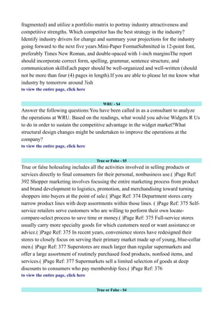 fragmented) and utilize a portfolio matrix to portray industry attractiveness and
competitive strengths. Which competitor has the best strategy in the industry?
Identify industry drivers for change and summary your projections for the industry
going forward to the next five years.Mini-Paper FormatSubmitted in 12-point font,
preferably Times New Roman, and double-spaced with 1-inch marginsThe report
should incorporate correct form, spelling, grammar, sentence structure, and
communication skillsEach paper should be well-organized and well-written (should
not be more than four (4) pages in length).If you are able to please let me know what
industry by tomorrow around 3ish
to view the entire page, click here
WRU - $4
Answer the following questions:You have been called in as a consultant to analyze
the operations at WRU. Based on the readings, what would you advise Widgets R Us
to do in order to sustain the competitive advantage in the widget market?What
structural design changes might be undertaken to improve the operations at the
company?
to view the entire page, click here
True or False - $5
True or false holesaling includes all the activities involved in selling products or
services directly to final consumers for their personal, nonbusiness use.( )Page Ref:
392 Shopper marketing involves focusing the entire marketing process from product
and brand development to logistics, promotion, and merchandising toward turning
shoppers into buyers at the point of sale.( )Page Ref: 374 Department stores carry
narrow product lines with deep assortments within those lines. ( )Page Ref: 375 Self-
service retailers serve customers who are willing to perform their own locate-
compare-select process to save time or money.( )Page Ref: 375 Full-service stores
usually carry more specialty goods for which customers need or want assistance or
advice.( )Page Ref: 375 In recent years, convenience stores have redesigned their
stores to closely focus on serving their primary market made up of young, blue-collar
men.( )Page Ref: 377 Superstores are much larger than regular supermarkets and
offer a large assortment of routinely purchased food products, nonfood items, and
services.( )Page Ref: 377 Supermarkets sell a limited selection of goods at deep
discounts to consumers who pay membership fees.( )Page Ref: 376
to view the entire page, click here
True or False - $4
 