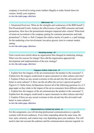 company is involved in using exotic leathers illegally to make formal shoes for
women. Justify your response.
to view the entire page, click here
RBS brand - $4
1. Situational Overview: What are the strengths and weaknesses of the RBS brand? 2.
Past Promotional Events: Analyze the effectiveness of past RBS consumer and trade
promotions. How have the promotional strategies impacted sales volume? What kind
of return on investment is the company getting for consumer promotions and trade
promotions? 3. Push vs. Pull: Compare the relative merits of a push vs. a pull strategy
for the marketing a low-involvement, low-price grocery item in a mature market
setting.
to view the entire page, click here
Marketing strategy - $4
Find a recent news article about an organization that changed its marketing strategy.
What were the reasons for change? How did the organization approach the
development and implementation of the new strategy?
to view the entire page, click here
Singapore Airlines. Stella Artois - $7
1. Explain how the imagery of the ad communicates the product to the consumer? 2.
Explain how the imagery could insult or upset consumers in other cultures and why?
3. Explain if there are any sexual overtones in this ad and why this ad would work
better in some cultures? 4. How can this ad affect the service s perceived quality?
Figure 6.13: Stella Artois Ad Questions Answer all of the following questions in a 2-3
page paper as they relate to the impact of the ad on consumers from different cultures.
1. Explain how the imagery of the ad communicates the product to the consumer? 2.
Explain how the imagery could insult or upset consumers in other cultures and why?
3. Explain if there are any sexual overtones in this ad and why this ad would work
better in some cultures?..
to view the entire page, click here
PROFESSIONAL COMMUNICATION - $7
For this assignment, you will develop professional communications to a specific
scenario with diverse audiences. Even when responding about the same issue, the
tone, style, structure, and content may vary depending upon your audience. You will
need to take into account the audience and the communication outcome required. As
 