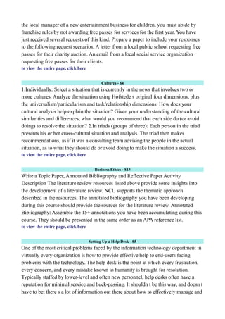 the local manager of a new entertainment business for children, you must abide by
franchise rules by not awarding free passes for services for the first year. You have
just received several requests of this kind. Prepare a paper to include your responses
to the following request scenarios: A letter from a local public school requesting free
passes for their charity auction. An email from a local social service organization
requesting free passes for their clients.
to view the entire page, click here
Cultures - $4
1.Individually: Select a situation that is currently in the news that involves two or
more cultures. Analyze the situation using Hofstede s original four dimensions, plus
the universalism/particularism and task/relationship dimensions. How does your
cultural analysis help explain the situation? Given your understanding of the cultural
similarities and differences, what would you recommend that each side do (or avoid
doing) to resolve the situation? 2.In triads (groups of three): Each person in the triad
presents his or her cross-cultural situation and analysis. The triad then makes
recommendations, as if it was a consulting team advising the people in the actual
situation, as to what they should do or avoid doing to make the situation a success.
to view the entire page, click here
Business Ethics - $15
Write a Topic Paper, Annotated Bibliography and Reflective Paper Activity
Description The literature review resources listed above provide some insights into
the development of a literature review. NCU supports the thematic approach
described in the resources. The annotated bibliography you have been developing
during this course should provide the sources for the literature review. Annotated
Bibliography: Assemble the 15+ annotations you have been accumulating during this
course. They should be presented in the same order as an APA reference list.
to view the entire page, click here
Setting Up a Help Desk - $5
One of the most critical problems faced by the information technology department in
virtually every organization is how to provide effective help to end-users facing
problems with the technology. The help desk is the point at which every frustration,
every concern, and every mistake known to humanity is brought for resolution.
Typically staffed by lower-level and often new personnel, help desks often have a
reputation for minimal service and buck-passing. It shouldn t be this way, and doesn t
have to be; there s a lot of information out there about how to effectively manage and
 