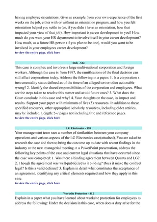 having employee orientations. Give an example from your own experience of the first
weeks on the job, either with or without an orientation program, and how you felt
orientation helped you settle in (or, if you didn t have an orientation, how that
impacted your view of that job). How important is career development to you? How
much do you want your HR department to involve itself in your career development?
How much, as a future HR person (if you plan to be one), would you want to be
involved in your employees career development?
to view the entire page, click here
Dole - $12
This case is complex and involves a large multi-national corporation and foreign
workers. Although the case is from 1997, the ramifications of the final decision can
still affect corporations today. Address the following in a paper: 1. Is a corporation s
instrumentality status defined as of the time of an alleged tort or other actionable
wrong? 2. Identify the shared responsibilities of the corporation and employees. What
are the steps taken to resolve this matter and avoid future ones? 3. What does the
Court conclude in this case and why? 4. Your thoughts on the case, its impact and
results. Support your paper with minimum of five (5) resources. In addition to these
specified resources, other appropriate scholarly resources, including older articles,
may be included. Length: 5-7 pages not including title and reference pages.
to view the entire page, click here
LG Electronics - $20
Your management team sees a number of similarities between your company
operations and various aspects of the LG Electronics case(attached). You are asked to
research the case and then to bring the outcome up to date with recent findings in the
industry at the next managerial meeting. n a PowerPoint presentation, address the
following key points of the case and current legal situations that have occurred since
the case was completed: 1. Was there a binding agreement between Quanta and LG?
2. Though the agreement was well-publicized is it binding? Does it make the contract
legal? Is this a valid defense? 3. Explain in detail what constitutes the acceptance of
an agreement, identifying any critical elements required and how they apply in this
case.
to view the entire page, click here
Worksite Protection - $12
Explain in a paper what you have learned about worksite protection for employees to
address the following: Under the decision in this case, when does a duty arise for the
 