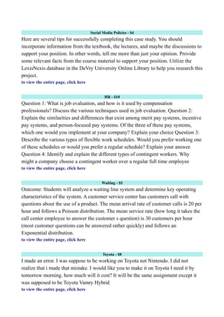 Social Media Policies - $4
Here are several tips for successfully completing this case study. You should
incorporate information from the textbook, the lectures, and maybe the discussions to
support your position. In other words, tell me more than just your opinion. Provide
some relevant facts from the course material to support your position. Utilize the
LexisNexis database in the DeVry University Online Library to help you research this
project.
to view the entire page, click here
HR - $10
Question 1: What is job evaluation, and how is it used by compensation
professionals? Discuss the various techniques used in job evaluation. Question 2:
Explain the similarities and differences that exist among merit pay systems, incentive
pay systems, and person-focused pay systems. Of the three of these pay systems,
which one would you implement at your company? Explain your choice Question 3:
Describe the various types of flexible work schedules. Would you prefer working one
of these schedules or would you prefer a regular schedule? Explain your answer.
Question 4: Identify and explain the different types of contingent workers. Why
might a company choose a contingent worker over a regular full time employee
to view the entire page, click here
Waiting - $5
Outcome: Students will analyze a waiting line system and determine key operating
characteristics of the system. A customer service center has customers call with
questions about the use of a product. The mean arrival rate of customer calls is 20 per
hour and follows a Poisson distribution. The mean service rate (how long it takes the
call center employee to answer the customer s question) is 30 customers per hour
(most customer questions can be answered rather quickly) and follows an
Exponential distribution.
to view the entire page, click here
Toyota - $8
I made an error. I was suppose to be working on Toyota not Nintendo. I did not
realize that i made that mistake. I would like you to make it on Toyota I need it by
tomorrow morning. how much will it cost? It will be the same assignment except it
was supposed to be Toyota Vamry Hybrid
to view the entire page, click here
 