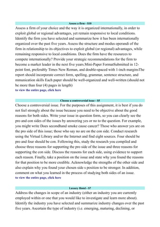 Assess a firm - $10
Assess a firm of your choice and the way it is organized internationally, in order to
exploit global or regional advantages, yet remain responsive to local conditions.
Identify the firm you have selected and summarize how it has been internationally
organized over the past five years. Assess the structure and modus operandi of the
firm in relationship to its objectives to exploit global (or regional) advantages, while
remaining responsive to local conditions. Does the firm have the resources to
compete internationally? Provide your strategic recommendations for the firm to
become a market leader in the next five years.Mini-Paper FormatSubmitted in 12-
point font, preferably Times New Roman, and double-spaced with 1-inch marginsThe
report should incorporate correct form, spelling, grammar, sentence structure, and
mmunication skills Each paper should be well-organized and well-written (should not
be more than four (4) pages in length)
to view the entire page, click here
Choose a controversial issue - $5
Choose a controversial issue. For the purposes of this assignment, it is best if you do
not feel strongly about the issue because you need to be objective about the good
reasons for both sides. Write your issue in question form, so you can clearly see the
pro and con sides of the issues by answering yes or no to the question. For example,
you might write Does secondhand smoke cause cancer? Those who answer yes are on
the pro side of this issue; those who say no are on the con side. Conduct research
using the Virtual Library and/or the Internet and find eight sources. Four should be
pro and four should be con. Following this, study the research you compiled and
choose three reasons for supporting the pro side of the issue and three reasons for
supporting the con side. Discuss the reasons for each side, using evidence to support
each reason. Finally, take a position on the issue and state why you found the reasons
for that position to be more credible. Acknowledge the strengths of the other side and
also explain why you found your chosen side s position to be stronger. In addition,
comment on what you learned in the process of studying both sides of an issue.
to view the entire page, click here
Luxury Hotel - $7
Address the changes in scope of an industry (either an industry you are currently
employed within or one that you would like to investigate and learn more about).
Identify the industry you have selected and summarize industry changes over the past
five years. Ascertain the type of industry (i.e. emerging, maturing, declining, or
 