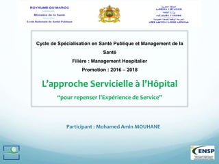 Participant : Mohamed Amin MOUHANE
Cycle de Spécialisation en Santé Publique et Management de la
Santé
Filière : Management Hospitalier
Promotion : 2016 – 2018
L’approche Servicielle à l’Hôpital
“pour repenser l’Expérience de Service”
 