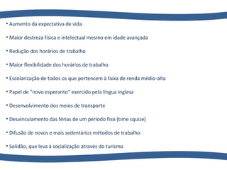 Aumento da expectativa de vida Maior destreza física e intelectual mesmo em idade avançada Redução dos horários de trabalho  Maior flexibilidade dos horários de trabalho Escolarização de todos os que pertencem à faixa de renda médio-alta Papel de “novo esperanto” exercido pela língua inglesa Desenvolvimento dos meios de transporte Desvinculamento das férias de um período fixo (time squize) Difusão de novos e mais sedentários métodos de trabalho Solidão, que leva à socialização através do turismo 