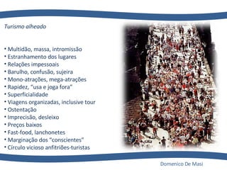 Turismo alheado                                                                  Multidão, massa, intromissão                                     Estranhamento dos lugares                                       Relações impessoais                                                     Barulho, confusão, sujeira                                           Mono-atrações, mega-atrações                                 Rapidez, “usa e joga fora”                                      Superficialidade                                                       Viagens organizadas, inclusive tour                        Ostentação                                                                Imprecisão, desleixo                                                Preços baixos                                                    Fast-food, lanchonetes                                             Marginação dos “conscientes”                       Círculo vicioso anfitriões-turistas Domenico De Masi 