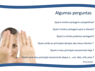 Qual é  minha  vantagem competitiva? Qual é  minha  vantagem para o cliente? Qual é  a minha  próxima vantagem? Quais serão os principais desejos d os meus clientes ?  Quem é  meu  principal concorrente hoje ? Quem será  m eu principal concorrente daqui a ...um, dois, três anos ? Algumas perguntas Philip Kotler 