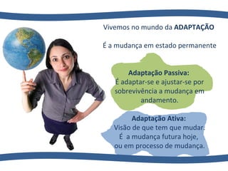 Vivemos no mundo da  ADAPTAÇÃO  É a mudança em estado permanente Adaptação Passiva:  É adaptar-se e ajustar-se por sobrevivência a mudança em andamento. Adaptação Ativa:  Visão de que tem que mudar. É  a mudança futura hoje,  ou em processo de mudança. 