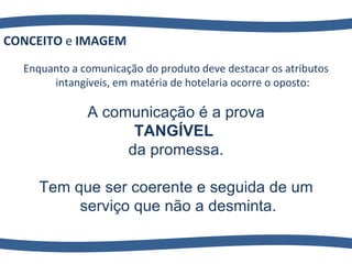 Enquanto a comunicação do produto deve destacar os atributos intangíveis, em matéria de hotelaria ocorre o oposto: CONCEITO  e  IMAGEM A comunicação é a prova TANGÍVEL   da promessa. Tem que ser coerente e seguida de um serviço que não a desminta. 