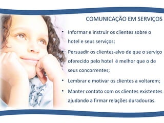 COMUNICAÇÃO EM SERVIÇOS Informar e instruir os clientes sobre o hotel e seus serviços; Persuadir os clientes-alvo de que o serviço oferecido pelo hotel  é melhor que o de seus concorrentes; Lembrar e motivar os clientes a voltarem; Manter contato com os clientes existentes ajudando a firmar relações duradouras. 