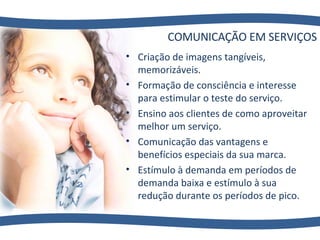 COMUNICAÇÃO EM SERVIÇOS Criação de imagens tangíveis, memorizáveis. Formação de consciência e interesse para estimular o teste do serviço. Ensino aos clientes de como aproveitar melhor um serviço. Comunicação das vantagens e benefícios especiais da sua marca. Estímulo à demanda em períodos de demanda baixa e estímulo à sua redução durante os períodos de pico. 