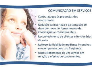 COMUNICAÇÃO EM SERVIÇOS Contra-ataque às propostas dos concorrentes. Redução da incerteza e da sensação de risco por meio do fornecimento de informações e conselhos úteis. Reconhecimento de clientes e funcionários de valor Reforço da fidelidade mediante incentivos e recompensas pelo uso freqüente. Reposicionamento de um serviço em relação a ofertas de concorrentes. 