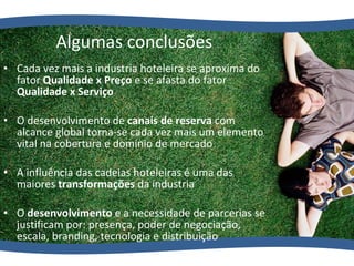 Cada vez mais a industria hoteleira se aproxima do fator  Qualidade x Preço  e se afasta do fator  Qualidade x Serviço O desenvolvimento de  canais de reserva  com alcance global torna-se cada vez mais um elemento vital na cobertura e domínio de mercado A influência das cadeias hoteleiras é uma das maiores  transformações  da industria O  desenvolvimento  e a necessidade de parcerias se justificam por: presença, poder de negociação, escala, branding, tecnologia e distribuição Algumas conclusões 