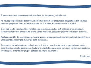 A monstruosa empresa tecnocrática acabou, está superada, suicidou-se...  As novas perspectivas de desenvolvimento não devem ser procuradas nas grandes dimensões e nem nas pequenas, mas, no desarticulado, no flutuante, na simbiose com o usuário...  É preciso fundir e confundir as funções empresariais, derrubar as fronteiras, criar grupos de trabalho autônomos em contato direto com o mercado, estudar o produto junto com o cliente... Realizar a gestão do conhecimento, buscar vender uma quantidade sempre maior de inteligência e uma quantidade sempre menor de bens materiais...  Se estamos na sociedade do conhecimento, é preciso transformar cada organização em uma organização que sabe aprender, estruturar a atividade empresarial como um conjunto de projetos levados para a frente por grupos dotados de ampla autonomia. Tom Peters 