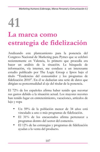 Marketing Humano (Liderazgo, Marca Personal y Comunicación II.) 




41
La marca como
estrategia de fidelización
Analizando este planteamiento para la ponencia del
Congreso Nacional de Marketing para Pymes que se celebró
recientemente en Valencia, lo primero que procedía era
hacer un análisis de la situación. La búsqueda de
información, vía internet, me conduce a un interesante
estudio publicado por The Logic Group e Ipsos bajo el
título “Tendencias del consumidor y los programas de
fidelización 2010”. En él se deducían una serie de datos que
dirigían su porcentualidad al eje del titular de la ponencia.
El 72% de los españoles afirma haber tenido que recortar
sus gastos debido a la situación actual. Los mayores recortes
han tenido lugar en entretenimiento, vacaciones, artículos de
lujo y ropa

   •   Un 59% de la población menor de 34 años está
       vinculado a uno o más programas de fidelización.
   •   El 31% de los encuestados afirma pertenecer a
       programas dentro del sector del comercio.
   •   El 12% de las estrategias y programas de fidelización
       ayudan a la venta del producto.


                                107
 