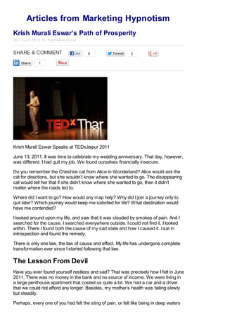 Articles from Marketing Hypnotism
Krish Murali Eswar’s Path of Prosperity
2011-12-01 18:12:18 Krish Murali Esw ar

SHARE & COMMENT

9

2

1

Krish Murali Eswar Speaks at TEDxJaipur 2011
June 13, 2011. It was time to celebrate my wedding anniversary. That day, however,
was different. I had quit my job. We found ourselves financially insecure.
Do you remember the Cheshire cat from Alice in Wonderland? Alice would ask the
cat for directions, but she wouldn’t know where she wanted to go. The disappearing
cat would tell her that if she didn’t know where she wanted to go, then it didn’t
matter where the roads led to.
Where did I want to go? How would any map help? Why did I join a journey only to
quit later? Which journey would keep me satisfied for life? What destination would
have me contended?
I looked around upon my life, and saw that it was clouded by smokes of pain. And I
searched for the cause. I searched everywhere outside. I could not find it. I looked
within. There I found both the cause of my sad state and how I caused it. I sat in
introspection and found the remedy.
There is only one law, the law of cause and effect. My life has undergone complete
transformation ever since I started following that law.

The Lesson From Devil
Have you ever found yourself restless and sad? That was precisely how I felt in June
2011. There was no money in the bank and no source of income. We were living in
a large penthouse apartment that costed us quite a bit. We had a car and a driver
that we could not afford any longer. Besides, my mother’s health was failing slowly
but steadily.
Perhaps, every one of you had felt the sting of pain, or felt like being in deep waters

 