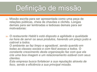  Missão escrita para ser apresentada como uma peça de 
relações públicas, cheia de chavões e clichês. Longas 
demais para ser lembradas e tediosas demais para ser 
motivadoras: 
 O restaurante Habib’s está disposto a agilidade e qualidade 
na hora de servir os seus produtos, havendo um preço justo e 
cabível a todos. 
O ambiente se faz limpo e agradável, sendo querido em 
todas as classes sociais e com fácil acesso a todos. O 
constante crescimento desta organização faz com que ela 
crie uma boa imagem e um relacionamento estável com seus 
clientes. 
Esta empresa busca fortalecer a sua reputação através de 
foco, sendo a eficiência a sua principal missão. 
 