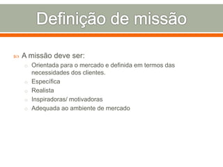  A missão deve ser: 
o Orientada para o mercado e definida em termos das 
necessidades dos clientes. 
o Específica 
o Realista 
o Inspiradoras/ motivadoras 
o Adequada ao ambiente de mercado 
 