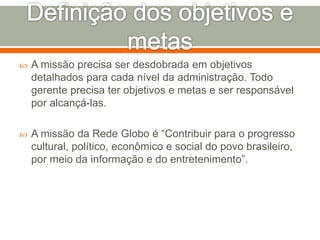  A missão precisa ser desdobrada em objetivos 
detalhados para cada nível da administração. Todo 
gerente precisa ter objetivos e metas e ser responsável 
por alcançá-las. 
 A missão da Rede Globo é “Contribuir para o progresso 
cultural, político, econômico e social do povo brasileiro, 
por meio da informação e do entretenimento”. 
 