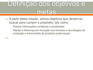  A partir desta missão, vemos objetivos que devem-se 
buscar para cumprir o propósito, tais como: 
o Prestar informações confiáveis e atualizadas 
o Manter a liderança em inovação nos formatos e tecnologias de 
produção e transmissão de produtos audiovisuais. 
 
 
