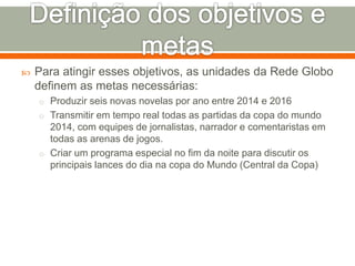  Para atingir esses objetivos, as unidades da Rede Globo 
definem as metas necessárias: 
o Produzir seis novas novelas por ano entre 2014 e 2016 
o Transmitir em tempo real todas as partidas da copa do mundo 
2014, com equipes de jornalistas, narrador e comentaristas em 
todas as arenas de jogos. 
o Criar um programa especial no fim da noite para discutir os 
principais lances do dia na copa do Mundo (Central da Copa) 
 