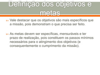  Vale destacar que os objetivos são mais específicos que 
a missão, pois demonstram o que precisa ser feito. 
 As metas devem ser específicas, mensuráveis e ter 
prazo de realização, pois constituem os passos mínimos 
necessários para o atingimento dos objetivos (e 
consequentemente o cumprimento da missão). 
 
