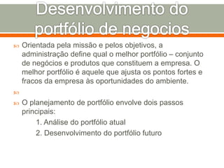  Orientada pela missão e pelos objetivos, a 
administração define qual o melhor portfólio – conjunto 
de negócios e produtos que constituem a empresa. O 
melhor portfólio é aquele que ajusta os pontos fortes e 
fracos da empresa às oportunidades do ambiente. 
 
 O planejamento de portfólio envolve dois passos 
principais: 
1. Análise do portfólio atual 
2. Desenvolvimento do portfólio futuro 
 