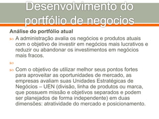 Análise do portfólio atual 
 A administração avalia os negócios e produtos atuais 
com o objetivo de investir em negócios mais lucrativos e 
reduzir ou abandonar os investimentos em negócios 
mais fracos. 
 
 Com o objetivo de utilizar melhor seus pontos fortes 
para aproveitar as oportunidades de mercado, as 
empresas avaliam suas Unidades Estratégicas de 
Negócios – UEN (divisão, linha de produtos ou marca, 
que possuem missão e objetivos separados e podem 
ser planejados de forma independente) em duas 
dimensões: atratividade do mercado e posicionamento. 
 