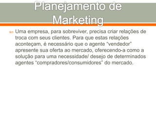  Uma empresa, para sobreviver, precisa criar relações de 
troca com seus clientes. Para que estas relações 
aconteçam, é necessário que o agente “vendedor” 
apresente sua oferta ao mercado, oferecendo-a como a 
solução para uma necessidade/ desejo de determinados 
agentes “compradores/consumidores” do mercado. 
 
