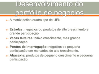  A matriz define quatro tipo de UEN: 
 Estrelas: negócios ou produtos de alto crescimento e 
grande participação 
 Vacas leiteiras: baixo crescimento, mas grande 
participação 
 Pontos de interrogação: negócios de pequena 
participação em mercados de alto crescimento. 
 Abacaxis: produtos de pequeno crescimento e pequena 
participação. 
 