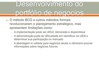  O método BCG e outros métodos formais 
revolucionaram o planejamento estratégico, mas 
apresentam limitações como: 
o A implementação pode ser difícil, demorada e dispendiosa 
o A administração pode ter dificuldade em identificar as UEN e 
determinar sua participação no mercado 
o A abordagem é voltada para negócios atuais e oferecem poucas 
informações sobre negócios futuros 
 