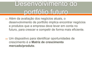  Além da avaliação dos negócios atuais, o 
desenvolvimento de portfolio implica encontrar negócios 
e produtos que a empresa deve levar em conta no 
futuro, para crescer e competir de forma mais eficiente. 
 Um dispositivo para identificar oportunidades de 
crescimento é a Matriz de crescimento 
mercado/produto. 
 
